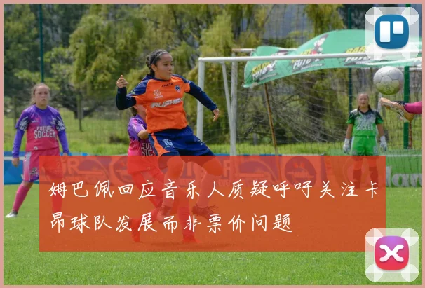姆巴佩回应音乐人质疑呼吁关注卡昂球队发展而非票价问题