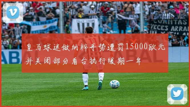 皇马球迷做纳粹手势遭罚15000欧元并关闭部分看台执行缓期一年
