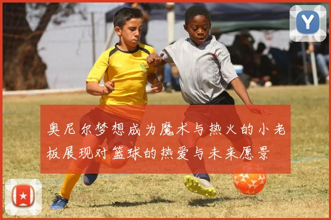 奥尼尔梦想成为魔术与热火的小老板展现对篮球的热爱与未来愿景