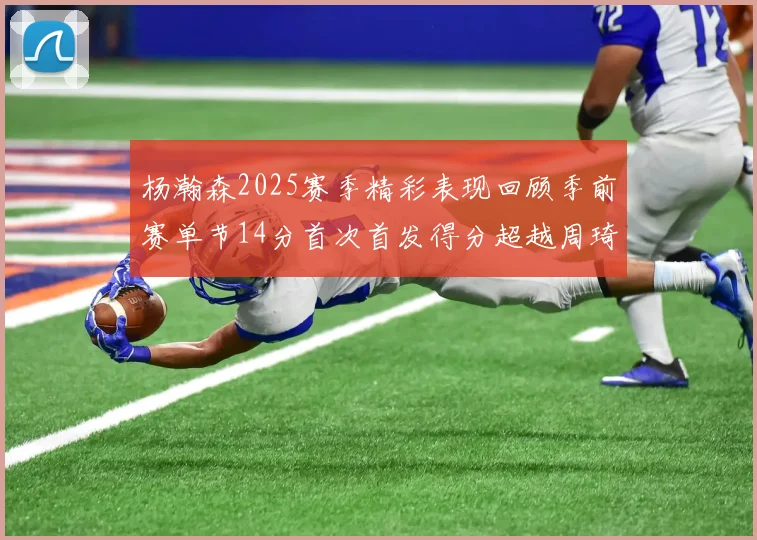 杨瀚森2025赛季精彩表现回顾季前赛单节14分首次首发得分超越周琦