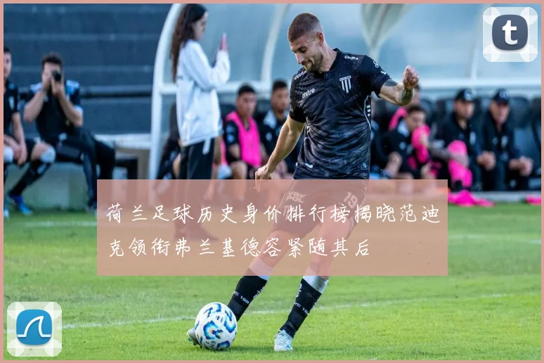 荷兰足球历史身价排行榜揭晓范迪克领衔弗兰基德容紧随其后