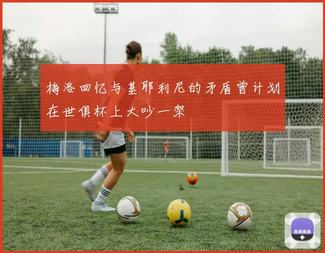 梅洛回忆与基耶利尼的矛盾曾计划在世俱杯上大吵一架