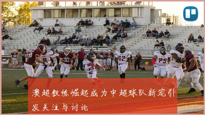 澳超教练崛起成为中超球队新宠引发关注与讨论