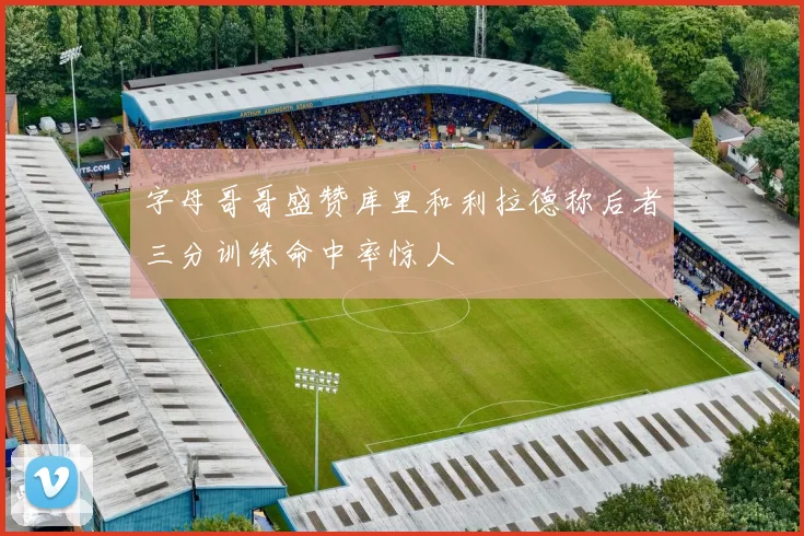 字母哥哥盛赞库里和利拉德称后者三分训练命中率惊人