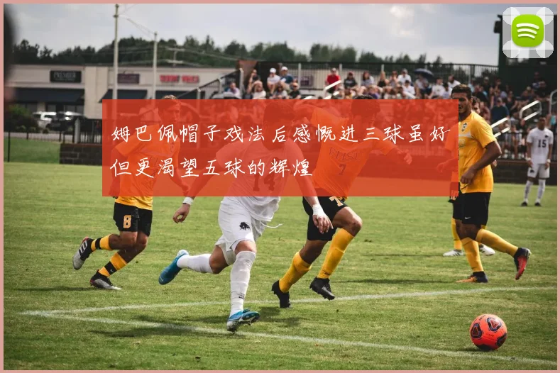 姆巴佩帽子戏法后感慨进三球虽好但更渴望五球的辉煌