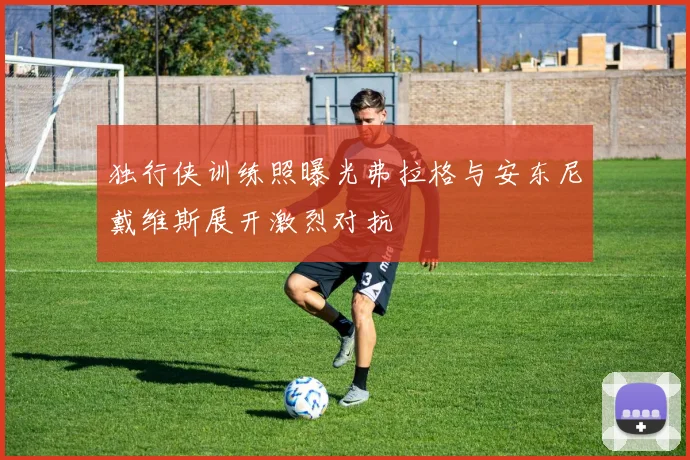 独行侠训练照曝光弗拉格与安东尼戴维斯展开激烈对抗