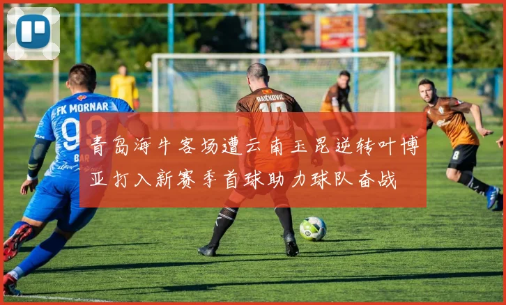 青岛海牛客场遭云南玉昆逆转叶博亚打入新赛季首球助力球队奋战