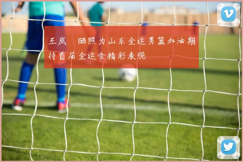 王岚嵚晒照为山东全运男篮加油期待首届全运会精彩表现
