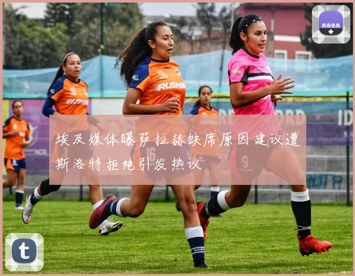 埃及媒体曝萨拉赫缺席原因建议遭斯洛特拒绝引发热议