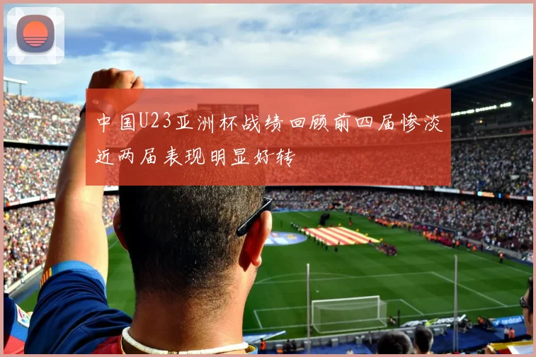 中国U23亚洲杯战绩回顾前四届惨淡近两届表现明显好转