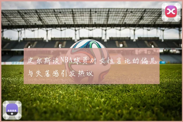 皮尔斯谈NBA球员对女性言论的偏见与失落感引发热议