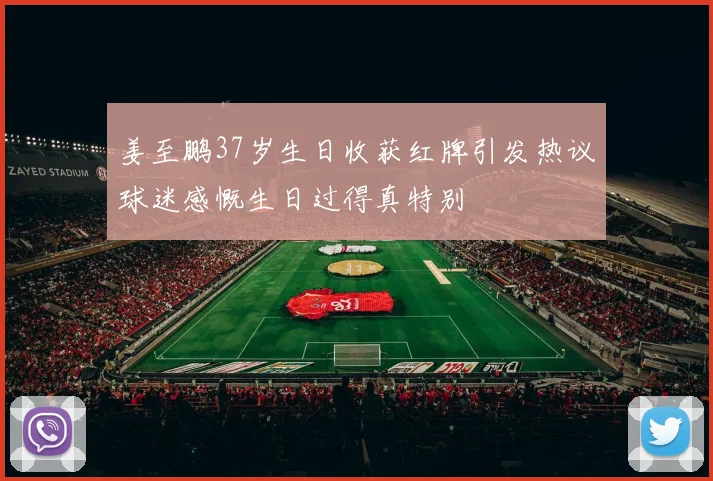 姜至鹏37岁生日收获红牌引发热议球迷感慨生日过得真特别