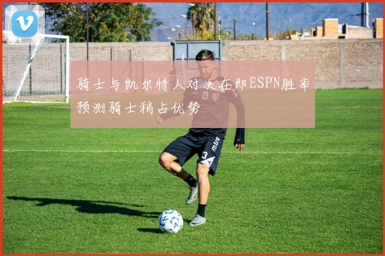 骑士与凯尔特人对决在即ESPN胜率预测骑士稍占优势