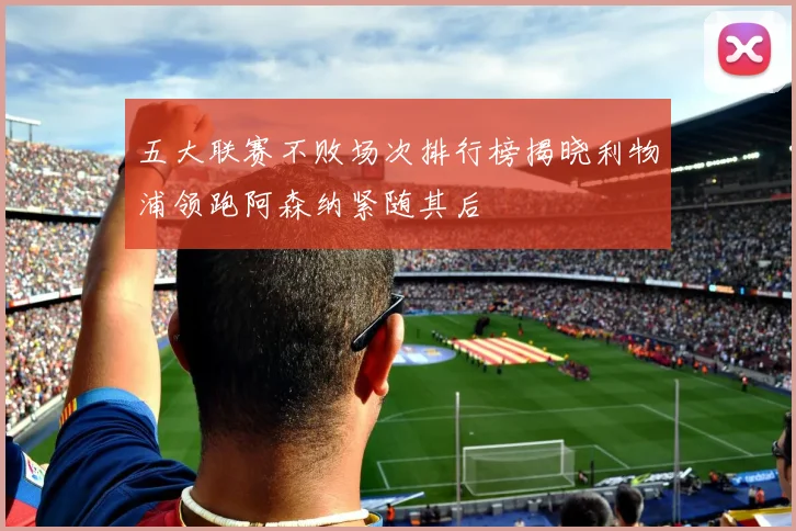 五大联赛不败场次排行榜揭晓利物浦领跑阿森纳紧随其后