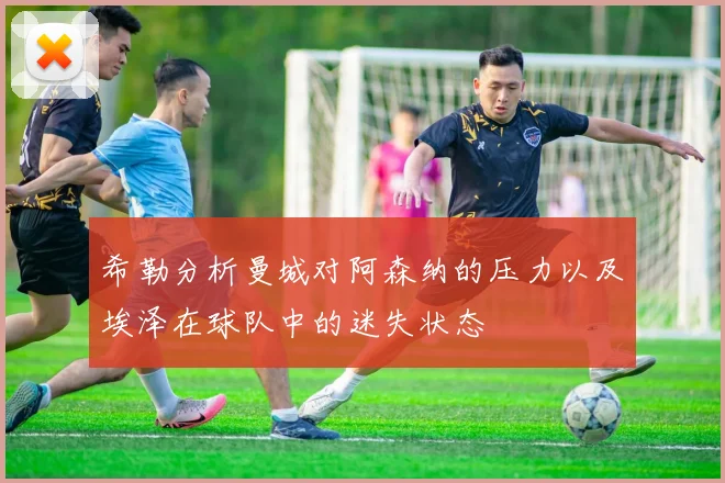 希勒分析曼城对阿森纳的压力以及埃泽在球队中的迷失状态