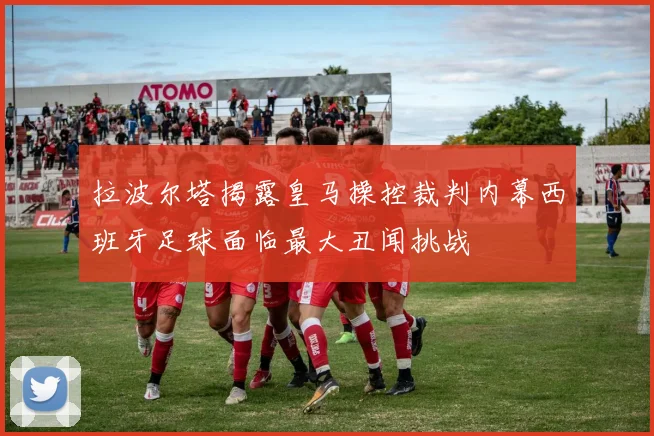 拉波尔塔揭露皇马操控裁判内幕西班牙足球面临最大丑闻挑战