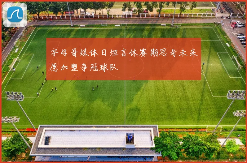 字母哥媒体日坦言休赛期思考未来愿加盟争冠球队