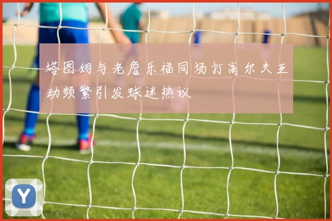 塔图姆与老詹乐福同场打高尔夫互动频繁引发球迷热议