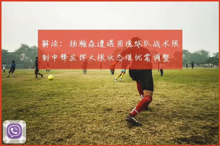 解读：杨瀚森遭遇困境球队战术限制中锋发挥大根状态堪忧需调整
