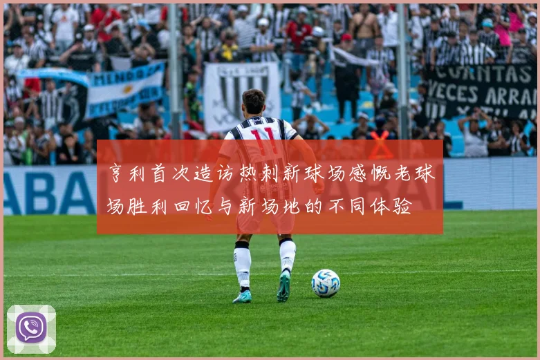 亨利首次造访热刺新球场感慨老球场胜利回忆与新场地的不同体验