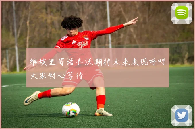 维埃里寄语齐沃期待未来表现呼吁大家耐心等待