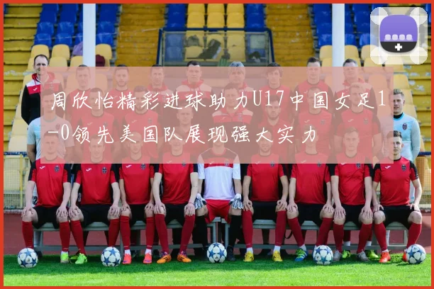周欣怡精彩进球助力U17中国女足1-0领先美国队展现强大实力