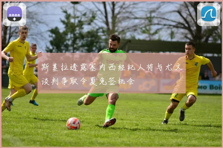 斯基拉透露塞内西经纪人将与尤文谈判争取今夏免签机会