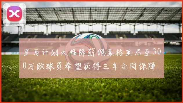罗马计划大幅降薪佩莱格里尼至300万欧球员希望获得三年合同保障